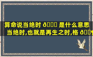 算命说当绝时 🐞 是什么意思（当绝时,也就是再生之时,格 🐶 局若好反而为富贵之命）